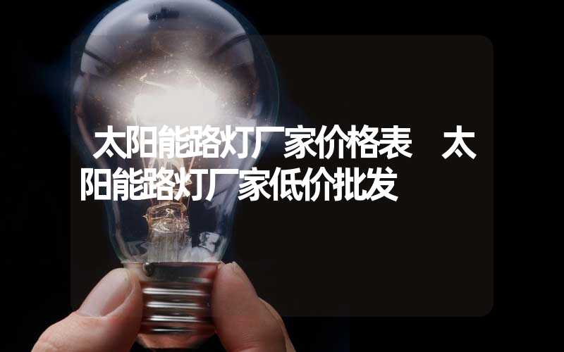 太阳能路灯厂家价格表 太阳能路灯厂家低价批发